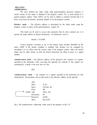 32
RELATIVE
ADDRESSING:-
We have defined the Index mode using general-purpose processor registers. A
useful version of this mode is obtained if the program counter, PC, is used instead of a
general purpose register. Then, X(PC) can be used to address a memory location that is X
bytes away from the location presently pointed to by the program counter.
Relative mode – The effective address is determined by the Index mode using the
program counter in place of the general-purpose register Ri.
This mode can be used to access data operands. But, its most common use is to
specify the target address in branch instructions. An instruction such as
Branch > 0 LOOP
Causes program execution to go to the branch target location identified by the
name LOOP if the branch condition is satisfied. This location can be computed by
specifying it as an offset from the current value of the program counter. Since the branch
target may be either before or after the branch instruction, the offset is given as a signed
number.
Autoincrement mode – the effective address of the operand is the contents of a register
specified in the instruction. After accessing the operand, the contents of this register are
automatically to point to the next item in a list.
(Ri)+
Autodecrement mode – the contents of a register specified in the instruction are first
automatically decremented and are then used as the effective address of the operand.
-(Ri)
Move N, R1
Move #NUM1, R2
Clear R0
LOOP Add (R2)+, R0
Decrement R1
Branch>0 LOOP
Move R0, SUM
Fig c The Autoincrement addressing mode used in the program of fig 2.12
 