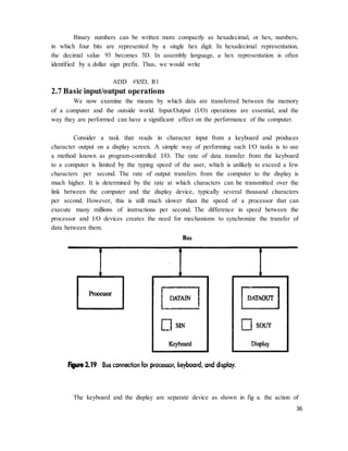 36
Binary numbers can be written more compactly as hexadecimal, or hex, numbers,
in which four bits are represented by a single hex digit. In hexadecimal representation,
the decimal value 93 becomes 5D. In assembly language, a hex representation is often
identified by a dollar sign prefix. Thus, we would write
ADD #$5D, R1
2.7 Basic input/output operations
We now examine the means by which data are transferred between the memory
of a computer and the outside world. Input/Output (I/O) operations are essential, and the
way they are performed can have a significant effect on the performance of the computer.
Consider a task that reads in character input from a keyboard and produces
character output on a display screen. A simple way of performing such I/O tasks is to use
a method known as program-controlled I/O. The rate of data transfer from the keyboard
to a computer is limited by the typing speed of the user, which is unlikely to exceed a few
characters per second. The rate of output transfers from the computer to the display is
much higher. It is determined by the rate at which characters can be transmitted over the
link between the computer and the display device, typically several thousand characters
per second. However, this is still much slower than the speed of a processor that can
execute many millions of instructions per second. The difference in speed between the
processor and I/O devices creates the need for mechanisms to synchronize the transfer of
data between them.
The keyboard and the display are separate device as shown in fig a. the action of
 