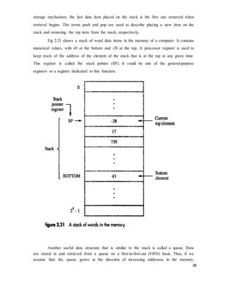 38
storage mechanism; the last data item placed on the stack is the first one removed when
retrieval begins. The terms push and pop are used to describe placing a new item on the
stack and removing the top item from the stack, respectively.
Fig 2.21 shows a stack of word data items in the memory of a computer. It contains
numerical values, with 43 at the bottom and -28 at the top. A processor register is used to
keep track of the address of the element of the stack that is at the top at any given time.
This register is called the stack pointer (SP). It could be one of the general-purpose
registers or a register dedicated to this function.
Another useful data structure that is similar to the stack is called a queue. Data
are stored in and retrieved from a queue on a first-in-first-out (FIFO) basis. Thus, if we
assume that the queue grows in the direction of increasing addresses in the memory,
 