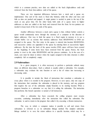 39
which is a common practice, new data are added at the back (high-address end) and
retrieved from the front (low-address end) of the queue.
There are two important differences between how a stack and a queue are
implemented. One end of the stack is fixed (the bottom), while the other end rises and
falls as data are pushed and popped. A single pointer is needed to point to the top of the
stack at any given time. On the other hand, both ends of a queue move to higher
addresses as data are added at the back and removed from the front. So two pointers are
needed to keep track of the two ends of the queue.
Another difference between a stack and a queue is that, without further control, a
queue would continuously move through the memory of a computer in the direction of
higher addresses. One way to limit the queue to a fixed region in memory is to use a
circular buffer. Let us assume that memory addresses from BEGINNING to END are
assigned to the queue. The first entry in the queue is entered into location BEGINNING,
and successive entries are appended to the queue by entering them at successively higher
addresses. By the time the back of the queue reaches END, space will have been created
at the beginning if some items have been removed from the queue. Hence, the back
pointer is reset to the value BEGINNING and the process continues. As in the case of a
stack, care must be taken to detect when the region assigned to the data structure is either
completely full or completely empty
2.9 Subroutines
In a given program, it is often necessary to perform a particular subtask many
times on different data-values. Such a subtask is usually called a subroutine. For example,
a subroutine may evaluate the sine function or sort a list of values into increasing or
decreasing order.
It is possible to include the block of instructions that constitute a subroutine at
every place where it is needed in the program. However, to save space, only one copy of
the instructions that constitute the subroutine is placed in the memory, and any program
that requires the use of the subroutine simply branches to its starting location. When a
program branches to a subroutine we say that it is calling the subroutine. The instruction
that performs this branch operation is named a Call instruction.
After a subroutine has been executed, the calling program must resume
execution, continuing immediately after the instruction that called the subroutine. The
subroutine is said to return to the program that called it by executing a Return instruction.
The way in which a computer makes it possible to call and return from
subroutines is referred to as its subroutine linkage method. The simplest subroutine
linkage method is to save the return address in a specific location, which may be a
 