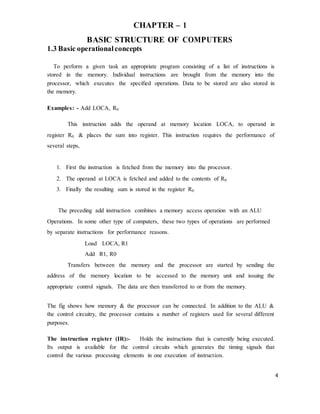 4
CHAPTER – 1
BASIC STRUCTURE OF COMPUTERS
1.3 Basic operationalconcepts
To perform a given task an appropriate program consisting of a list of instructions is
stored in the memory. Individual instructions are brought from the memory into the
processor, which executes the specified operations. Data to be stored are also stored in
the memory.
Examples: - Add LOCA, R0
This instruction adds the operand at memory location LOCA, to operand in
register R0 & places the sum into register. This instruction requires the performance of
several steps,
1. First the instruction is fetched from the memory into the processor.
2. The operand at LOCA is fetched and added to the contents of R0
3. Finally the resulting sum is stored in the register R0
The preceding add instruction combines a memory access operation with an ALU
Operations. In some other type of computers, these two types of operations are performed
by separate instructions for performance reasons.
Load LOCA, R1
Add R1, R0
Transfers between the memory and the processor are started by sending the
address of the memory location to be accessed to the memory unit and issuing the
appropriate control signals. The data are then transferred to or from the memory.
The fig shows how memory & the processor can be connected. In addition to the ALU &
the control circuitry, the processor contains a number of registers used for several different
purposes.
The instruction register (IR):- Holds the instructions that is currently being executed.
Its output is available for the control circuits which generates the timing signals that
control the various processing elements in one execution of instruction.
 