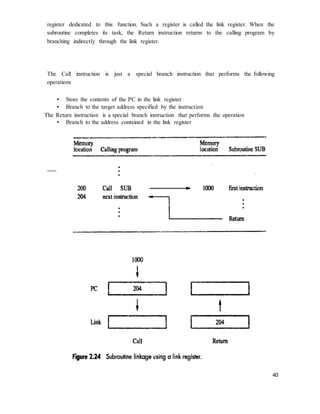 40
register dedicated to this function. Such a register is called the link register. When the
subroutine completes its task, the Return instruction returns to the calling program by
branching indirectly through the link register.
The Call instruction is just a special branch instruction that performs the following
operations
• Store the contents of the PC in the link register
• Branch to the target address specified by the instruction
The Return instruction is a special branch instruction that performs the operation
• Branch to the address contained in the link register
 