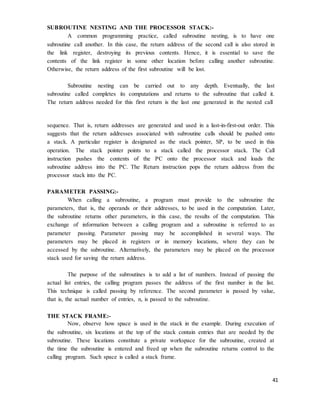 41
SUBROUTINE NESTING AND THE PROCESSOR STACK:-
A common programming practice, called subroutine nesting, is to have one
subroutine call another. In this case, the return address of the second call is also stored in
the link register, destroying its previous contents. Hence, it is essential to save the
contents of the link register in some other location before calling another subroutine.
Otherwise, the return address of the first subroutine will be lost.
Subroutine nesting can be carried out to any depth. Eventually, the last
subroutine called completes its computations and returns to the subroutine that called it.
The return address needed for this first return is the last one generated in the nested call
sequence. That is, return addresses are generated and used in a last-in-first-out order. This
suggests that the return addresses associated with subroutine calls should be pushed onto
a stack. A particular register is designated as the stack pointer, SP, to be used in this
operation. The stack pointer points to a stack called the processor stack. The Call
instruction pushes the contents of the PC onto the processor stack and loads the
subroutine address into the PC. The Return instruction pops the return address from the
processor stack into the PC.
PARAMETER PASSING:-
When calling a subroutine, a program must provide to the subroutine the
parameters, that is, the operands or their addresses, to be used in the computation. Later,
the subroutine returns other parameters, in this case, the results of the computation. This
exchange of information between a calling program and a subroutine is referred to as
parameter passing. Parameter passing may be accomplished in several ways. The
parameters may be placed in registers or in memory locations, where they can be
accessed by the subroutine. Alternatively, the parameters may be placed on the processor
stack used for saving the return address.
The purpose of the subroutines is to add a list of numbers. Instead of passing the
actual list entries, the calling program passes the address of the first number in the list.
This technique is called passing by reference. The second parameter is passed by value,
that is, the actual number of entries, n, is passed to the subroutine.
THE STACK FRAME:-
Now, observe how space is used in the stack in the example. During execution of
the subroutine, six locations at the top of the stack contain entries that are needed by the
subroutine. These locations constitute a private workspace for the subroutine, created at
the time the subroutine is entered and freed up when the subroutine returns control to the
calling program. Such space is called a stack frame.
 