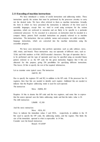 2.11 Encoding of machine instructions
We have introduced a variety of useful instructions and addressing modes. These
instructions specify the actions that must be performed by the processor circuitry to carry
out the desired tasks. We have often referred to them as machine instructions. Actually,
the form in which we have presented the instructions is indicative of the form used in
assembly languages, except that we tried to avoid using acronyms for the various
operations, which are awkward to memorize and are likely to be specific to a particular
commercial processor. To be executed in a processor, an instruction must be encoded in a
compact binary pattern. Such encoded instructions are properly referred to as machine
instructions. The instructions that use symbolic names and acronyms are called assembly
language instructions, which are converted into the machine instructions using the
assembler program.
We have seen instructions that perform operations such as add, subtract, move,
shift, rotate, and branch. These instructions may use operands of different sizes, such as
32-bit and 8-bit numbers or 8-bit ASCII-encoded characters. The type of operation that is
to be performed and the type of operands used may be specified using an encoded binary
pattern referred to as the OP code for the given instruction. Suppose that 8 bits are
allocated for this purpose, giving 256 possibilities for specifying different instructions.
This leaves 24 bits to specify the rest of the required information.
Let us examine some typical cases. The instruction
Add R1, R2
Has to specify the registers R1 and R2, in addition to the OP code. If the processor has 16
registers, then four bits are needed to identify each register. Additional bits are needed to
indicate that the Register addressing mode is used for each operand.
The instruction
Move 24(R0), R5
Requires 16 bits to denote the OP code and the two registers, and some bits to express
that the source operand uses the Index addressing mode and that the index value is 24.
The shift instruction
LShiftR #2, R0
And the move instruction
Move #$3A, R1
Have to indicate the immediate values 2 and #$3A, respectively, in addition to the 18
bits used to specify the OP code, the addressing modes, and the register. This limits the
size of the immediate operand to what is expressible in 14 bits.
Consider next the branch instruction
Branch >0 LOOP
 
