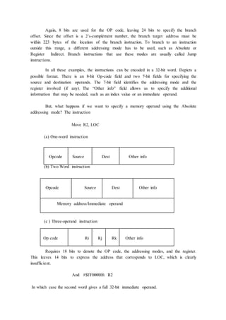 Again, 8 bits are used for the OP code, leaving 24 bits to specify the branch
offset. Since the offset is a 2’s-complement number, the branch target address must be
within 223 bytes of the location of the branch instruction. To branch to an instruction
outside this range, a different addressing mode has to be used, such as Absolute or
Register Indirect. Branch instructions that use these modes are usually called Jump
instructions.
In all these examples, the instructions can be encoded in a 32-bit word. Depicts a
possible format. There is an 8-bit Op-code field and two 7-bit fields for specifying the
source and destination operands. The 7-bit field identifies the addressing mode and the
register involved (if any). The “Other info” field allows us to specify the additional
information that may be needed, such as an index value or an immediate operand.
But, what happens if we want to specify a memory operand using the Absolute
addressing mode? The instruction
Move R2, LOC
(a) One-word instruction
Opcode Source Dest Other info
(b) Two-Word instruction
Opcode Source Dest Other info
Memory address/Immediate operand
(c ) Three-operand instruction
Op code Ri Rj Rk Other info
Requires 18 bits to denote the OP code, the addressing modes, and the register.
This leaves 14 bits to express the address that corresponds to LOC, which is clearly
insufficient.
And #$FF000000. R2
In which case the second word gives a full 32-bit immediate operand.
 