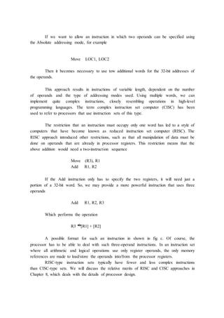 If we want to allow an instruction in which two operands can be specified using
the Absolute addressing mode, for example
Move LOC1, LOC2
Then it becomes necessary to use tow additional words for the 32-bit addresses of
the operands.
This approach results in instructions of variable length, dependent on the number
of operands and the type of addressing modes used. Using multiple words, we can
implement quite complex instructions, closely resembling operations in high-level
programming languages. The term complex instruction set computer (CISC) has been
used to refer to processors that use instruction sets of this type.
The restriction that an instruction must occupy only one word has led to a style of
computers that have become known as reduced instruction set computer (RISC). The
RISC approach introduced other restrictions, such as that all manipulation of data must be
done on operands that are already in processor registers. This restriction means that the
above addition would need a two-instruction sequence
Move (R3), R1
Add R1, R2
If the Add instruction only has to specify the two registers, it will need just a
portion of a 32-bit word. So, we may provide a more powerful instruction that uses three
operands
Add R1, R2, R3
Which performs the operation
R3 �
[R1] + [R2]
A possible format for such an instruction in shown in fig c. Of course, the
processor has to be able to deal with such three-operand instructions. In an instruction set
where all arithmetic and logical operations use only register operands, the only memory
references are made to load/store the operands into/from the processor registers.
RISC-type instruction sets typically have fewer and less complex instructions
than CISC-type sets. We will discuss the relative merits of RISC and CISC approaches in
Chapter 8, which deals with the details of processor design.
 
