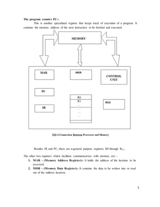 5
The program counter PC:-
This is another specialized register that keeps track of execution of a program. It
contains the memory address of the next instruction to be fetched and executed.
Besides IR and PC, there are n-general purpose registers R0 through Rn-1.
The other two registers which facilitate communication with memory are: -
1. MAR – (Memory Address Register):- It holds the address of the location to be
accessed.
2. MDR – (Memory Data Register):- It contains the data to be written into or read
out of the address location.
 