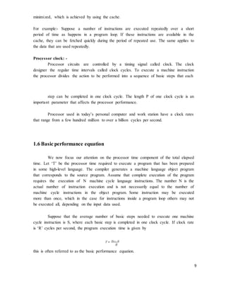 9
minimized, which is achieved by using the cache.
For example:- Suppose a number of instructions are executed repeatedly over a short
period of time as happens in a program loop. If these instructions are available in the
cache, they can be fetched quickly during the period of repeated use. The same applies to
the data that are used repeatedly.
Processor clock: -
Processor circuits are controlled by a timing signal called clock. The clock
designer the regular time intervals called clock cycles. To execute a machine instruction
the processor divides the action to be performed into a sequence of basic steps that each
step can be completed in one clock cycle. The length P of one clock cycle is an
important parameter that affects the processor performance.
Processor used in today’s personal computer and work station have a clock rates
that range from a few hundred million to over a billion cycles per second.
1.6 Basic performance equation
We now focus our attention on the processor time component of the total elapsed
time. Let ‘T’ be the processor time required to execute a program that has been prepared
in some high-level language. The compiler generates a machine language object program
that corresponds to the source program. Assume that complete execution of the program
requires the execution of N machine cycle language instructions. The number N is the
actual number of instruction execution and is not necessarily equal to the number of
machine cycle instructions in the object program. Some instruction may be executed
more than once, which in the case for instructions inside a program loop others may not
be executed all, depending on the input data used.
Suppose that the average number of basic steps needed to execute one machine
cycle instruction is S, where each basic step is completed in one clock cycle. If clock rate
is ‘R’ cycles per second, the program execution time is given by
T = N × S
R
this is often referred to as the basic performance equation.
 