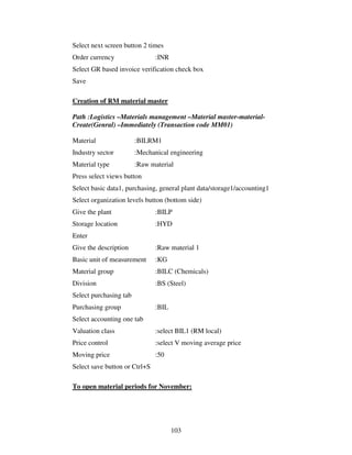 Select next screen button 2 times
Order currency                 :INR
Select GR based invoice verification check box
Save

Creation of RM material master

Path :Logistics –Materials management –Material master-material-
Create(Genral) –Immediately (Transaction code MM01)

Material                :BILRM1
Industry sector         :Mechanical engineering
Material type           :Raw material
Press select views button
Select basic data1, purchasing, general plant data/storage1/accounting1
Select organization levels button (bottom side)
Give the plant                 :BILP
Storage location               :HYD
Enter
Give the description           :Raw material 1
Basic unit of measurement      :KG
Material group                 :BILC (Chemicals)
Division                       :BS (Steel)
Select purchasing tab
Purchasing group               :BIL
Select accounting one tab
Valuation class                :select BIL1 (RM local)
Price control                  :select V moving average price
Moving price                   :50
Select save button or Ctrl+S

To open material periods for November:




                                      103
 