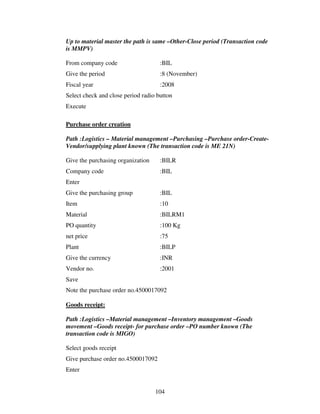 Up to material master the path is same –Other-Close period (Transaction code
is MMPV)

From company code                    :BIL
Give the period                      :8 (November)
Fiscal year                          :2008
Select check and close period radio button
Execute

Purchase order creation

Path :Logistics – Material management –Purchasing –Purchase order-Create-
Vendor/supplying plant known (The transaction code is ME 21N)

Give the purchasing organization     :BILR
Company code                         :BIL
Enter
Give the purchasing group            :BIL
Item                                 :10
Material                             :BILRM1
PO quantity                          :100 Kg
net price                            :75
Plant                                :BILP
Give the currency                    :INR
Vendor no.                           :2001
Save
Note the purchase order no.4500017092

Goods receipt:

Path :Logistics –Material management –Inventory management –Goods
movement –Goods receipt- for purchase order –PO number known (The
transaction code is MIGO)

Select goods receipt
Give purchase order no.4500017092
Enter


                                   104
 