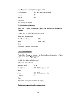 save, Ignore the warning message press enter
Give the name               :BIL HYD sales organization
country                     :IN
region                      :AP
press enter
To save in your request
Define distribution channel

Same path -Sales & distribution –Define,copy, delete,check distribution
channel

Double click on define distribution channel
Select new entries button
Distribution channel                :BD
Name                                :Direct sales
Save
Press enter to save in your request


Define shipping point

Path :SPRO-Enterprise structure –Definition-Logistic execution –Define,
copy, delete, check shipping point

Double click define shipping point
Select new entries button
Shipping point              :BISH
Description                 :BIL HYD shipping point
Save
Name                        :BIL HYD shipping point
Country                     :IN
Enter
Press enter once again to save in the request

Assign sales organization to company code:




                                  108
 