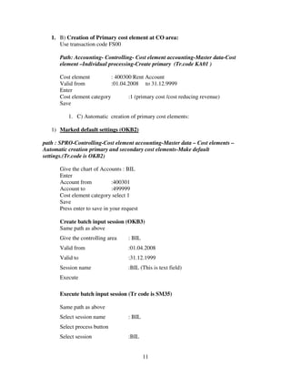 1. B) Creation of Primary cost element at CO area:
      Use transaction code FS00

      Path: Accounting- Controlling- Cost element accounting-Master data-Cost
      element –Individual processing-Create primary (Tr.code KA01 )

      Cost element          : 400300 Rent Account
      Valid from            :01.04.2008 to 31.12.9999
      Enter
      Cost element category        :1 (primary cost /cost reducing revenue)
      Save

          1. C) Automatic creation of primary cost elements:

   1) Marked default settings (OKB2)

path : SPRO-Controlling-Cost element accounting-Master data – Cost elements –
Automatic creation primary and secondary cost elements-Make default
settings.(Tr.code is OKB2)

      Give the chart of Accounts : BIL
      Enter
      Account from            :400301
      Account to              :499999
      Cost element category select 1
      Save
      Press enter to save in your request

      Create batch input session (OKB3)
      Same path as above
      Give the controlling area     : BIL
      Valid from                    :01.04.2008
      Valid to                      :31.12.1999
      Session name                  :BIL (This is text field)
      Execute

      Execute batch input session (Tr code is SM35)

      Same path as above
      Select session name           : BIL
      Select process button
      Select session                :BIL


                                            11
 