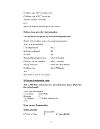 Condition type SKTV cash discount
Condition type MWST output tax
Deselect required check box
Save
Ignore the warning message press enter to save

Define pricing procedure determination:

Upto define and assign pricing procedures the path is same

Double click on define pricing procedure determination
Select new entries button
Sales organization                :BILS
Distribution channel              :BD
Division                          :BS
Document pricing procedure        :select A standard
Customer pricing procedure        :select 1 standard
Pricing procedure                 :select RVAA01 standard
Condition type                    :select PR00 price
Save
Press enter to save in your request

Define tax determination rules:

Path :SPRO-Sales and distribution –Basic functions- Taxes –Define tax
determination rules

Select new entries button
Tax country        :IN for India
Sequence           :1
Tax category       :UTXJ Tax Jursdict code
Save

Setup partner determination:

Partner functions
                            Customer No.
SP Sold to Party            1            1 Not modifiable



                                112
 
