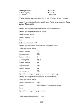 SH Ship to party             1              2 Modifiable
BP Bill to party             1              2. Modifiable
PY Payer                     1              2 Modifiable

If we don’t specify separately (SP,SH,BP and PY)all we be only customer

Path :Up to basic functions the path is same-Partner determination –Set up
partner determination

Double click setup partner determination for customer master
Double click on partner functions folder
Select position button
Partner function   :SP
Enter
Select partner function SP
Double click on account group function assignment folder
Select new entries button
Partner function             :SP
Account group                :BIL2
Partner function             :SH
Account group                :B1L2
Partner function             :BP
Account group                :BIL2
Partner function             :PY
Account group                :BIL2
Ignore the warning message press enter to save in your request
Double click on partner determination procedures folder
Select new entries button
Partner determination        :BIL
Name                         :BIL partner determination procedure
Save
Ignore the warning message press enter


Select partner determination         :BIL


                                    113
 