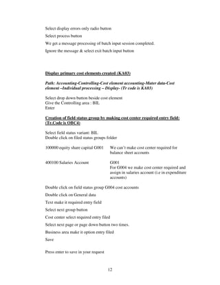 Select display errors only radio button
Select process button
We get a message processing of batch input session completed.
Ignore the message & select exit batch input button




Display primary cost elements created (KA03)

Path: Accounting-Controlling-Cost element accounting-Mater data-Cost
element –Individual processing – Display- (Tr code is KA03)

Select drop down button beside cost element
Give the Controlling area : BIL
Enter

Creation of field status group by making cost center required entry field:
(Tr.Code is OBC4)

Select field status variant: BIL
Double click on filed status groups folder

100000 equity share capital G001       We can’t make cost center required for
                                       balance sheet accounts

400100 Salaries Account                G001
                                       For G004 we make cost center required and
                                       assign in salaries account (i.e in expenditure
                                       accounts)

Double click on field status group G004 cost accounts
Double click on General data
Text make it required entry field
Select next group button
Cost center select required entry filed
Select next page or page down button two times.
Business area make it option entry filed
Save

Press enter to save in your request



                                      12
 