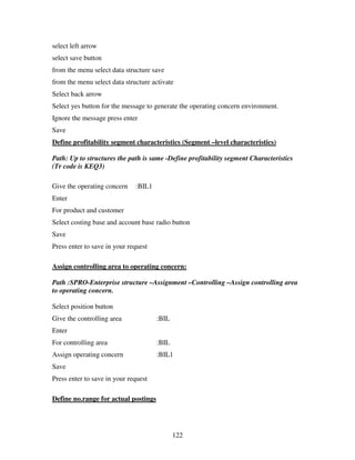 select left arrow
select save button
from the menu select data structure save
from the menu select data structure activate
Select back arrow
Select yes button for the message to generate the operating concern environment.
Ignore the message press enter
Save
Define profitability segment characteristics (Segment –level characteristics)

Path: Up to structures the path is same -Define profitability segment Characteristics
(Tr code is KEQ3)

Give the operating concern    :BIL1
Enter
For product and customer
Select costing base and account base radio button
Save
Press enter to save in your request

Assign controlling area to operating concern:

Path :SPRO-Enterprise structure –Assignment –Controlling –Assign controlling area
to operating concern.

Select position button
Give the controlling area             :BIL
Enter
For controlling area                  :BIL
Assign operating concern              :BIL1
Save
Press enter to save in your request

Define no.range for actual postings




                                             122
 