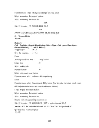 From the menu select other goods receipts Display-Enter
Select accounting documents button
Select accounting document no.
                                      BSX
200122 Inventory FG 20000 BILFG BIL2
                               GBB
300200 INC/DEC in stocks FG 20000-BILFG BIL2 ZOF
Qty *Standard Price
50*400

Delivery:
Path : Logistics –Sales & Distribution –Sales –Order –Sub request functions –
Outbound delivery (Tr code is VL01N)
Shipping post         :BILH
Give the order no.    :11764
Enter
Actual goods issue date        :Today’s date
Select item                    :10
Select picking tab
Picked quantity                :10
Select post goods issue button
From the menu select outbound delivery display
Enter
From the menu select Environment      Document flow keep the cursor on goods issue
delivery document no. (down side in document column)
Select display document button
Select accounting documents button
Select accounting document no.
Double click on accounting document no.
200122 Inventory FG 4000-BILFG BSX is assign this A/c BIL2
300200 INC/DEC in stocks FG 4000 BILFG GBB VAY assigned to BIL2
Qty delivered *Standard price
10*400



                                            127
 