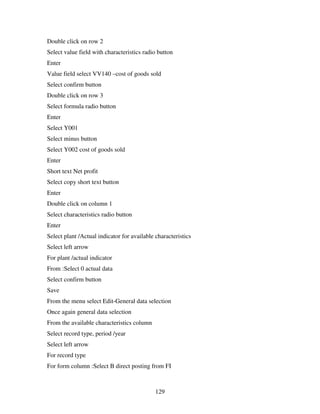 Double click on row 2
Select value field with characteristics radio button
Enter
Value field select VV140 –cost of goods sold
Select confirm button
Double click on row 3
Select formula radio button
Enter
Select Y001
Select minus button
Select Y002 cost of goods sold
Enter
Short text Net profit
Select copy short text button
Enter
Double click on column 1
Select characteristics radio button
Enter
Select plant /Actual indicator for available characteristics
Select left arrow
For plant /actual indicator
From :Select 0 actual data
Select confirm button
Save
From the menu select Edit-General data selection
Once again general data selection
From the available characteristics column
Select record type, period /year
Select left arrow
For record type
For form column :Select B direct posting from FI



                                             129
 