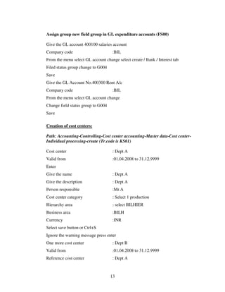 Assign group new field group in GL expenditure accounts (FS00)

Give the GL account 400100 salaries account
Company code                         :BIL
From the menu select GL account change select create / Bank / Interest tab
Filed status group change to G004
Save
Give the GL Account No.400300 Rent A/c
Company code                         :BIL
From the menu select GL account change
Change field status group to G004
Save

Creation of cost centers:

Path: Accounting-Controlling-Cost center accounting-Master data-Cost center-
Individual processing-create (Tr.code is KS01)

Cost center                          : Dept A
Valid from                           :01.04.2008 to 31.12.9999
Enter
Give the name                        : Dept A
Give the description                 : Dept A
Person responsible                   :Mr.A
Cost center category                 : Select 1 production
Hierarchy area                       : select BILHIER
Business area                        :BILH
Currency                             :INR
Select save button or Ctrl+S
Ignore the warning message press enter
One more cost center                 : Dept B
Valid from                           :01.04.2008 to 31.12.9999
Reference cost center                : Dept A



                                    13
 