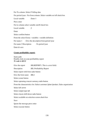For To column :Select F billing data
For period /year : For from column :Select variable on /off check box
Local variable           :Enter 1
Press enter
For to column select variable on/off check box
Local variable           :2
Enter
Select confirm button
From the select Extras –variables –variable definition
For name 1       : Give the description from period /year
For name 2 Description          :To period /year
Enter & save

Create profitability report:

Same path
Double click on crate profitability report
Tr code is KE31

Give the report          :BILREPORT ( This is a text field)
Description              :BIL Profitability Report
Select report with from radio button
Give the form name :BIL1
Select create button
Select operating concert currency radio button
From the characteristics list :Select customer /plant /product ,Sales organization
Select left arrow
Select output type tab
Select classic drill down radio button
Select available on selection screen check box
Save
Ignore the message press enter
Select execute button



                                             130
 