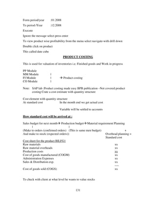 Form period/year        :01.2008
To period /Year         :12.2008
Execute
Ignore the message select press enter
To view product wise profitability from the menu select navigate-with drill down
Double click on product
This called date cube
                                   PRODUCT COSTING

This is used for valuation of inventories i.e. Finished goods and Work in progress

PP Module
MM Module               |
FI Module               |          Product costing
CO Module               |

Note: SAP lab :Product costing made easy BPB publication –Not covered product
      costing Crate a cost estimate with quantity structure

Cost element with quantity structure
At standard cost              In the month end we get actual cost

                              Variable will be settled to accounts

How standard cost will be arrived at :

Sales budget for next month Production budget Material requirement Planning
       |                            |
(Make to orders (confirmed orders) (This is same men budget)               +
And make to stock (expected orders))                         Overhead planning =
                                                             Standard cost
Cost sheet for the product BILFG1
Raw materials                                                       xx
Raw material overheads                                              xx
Production costs                                                    xx
Cost of goods manufactured (COGM)                                   xx
Administration Expenses                                             xx
Sales & Distribution exp.                                           xx
                                                                    ----
Cost of goods sold (COGS)                                           xx


To check with client at what level he wants to value stocks


                                            131
 