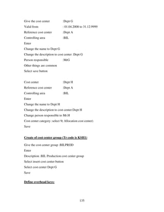 Give the cost center           :Dept G
Valid from                     : 01.04.2008 to 31.12.9999
Reference cost center          :Dept A
Controlling area               :BIL
Enter
Change the name to Dept G
Change the description to cost center :Dept G
Person responsible             :MrG
Other things are common
Select save button


Cost center                    :Dept H
Reference cost center          :Dept A
Controlling area               :BIL
Enter
Change the name to Dept H
Change the description to cost center:Dept H
Change person responsible to Mr.H
Cost center category :select 9( Allocation cost center)
Save


Create of cost center group (Tr code is KSH1)

Give the cost center group :BILPROD
Enter
Description :BIL Production cost center group
Select insert cost center button
Select cost center Dept G
Save

Define overhead keys:




                                            135
 