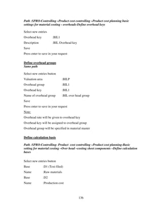 Path :SPRO-Controlling –Product cost controlling –Product cost planning basic
settings for material costing - overheads-Define overhead keys

Select new entries
Overhead key            :BIL1
Description             :BIL Overhead key
Save
Press enter to save in your request

Define overhead groups
Same path

Select new entries button
Valuation area                  :BILP
Overhead group                  :BIL1
Overhead key                    :BIL1
Name of overhead group          :BIL over head group
Save
Press enter to save in your request
Note:
Overhead rate will be given to overhead key
Overhead key will be assigned to overhead group
Overhead group will be specified in material master

Define calculation basis

Path :SPRO-Controlling- Product cost controlling –Product cost planning-Basic
setting for material costing –Over head –costing sheet components –Define calculation
bases

Select new entries button
Base             :D1 (Text filed)
Name             :Raw materials
Base             :D2
Name             :Production cost



                                            136
 