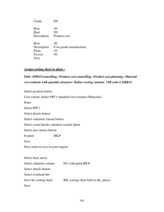 Credit           :D4

        Row              :30
        Base             :D2
        Description      :Product cost

        Row              :40
        Description      :Cost goods manufacturer
        From             :10
        To row           :30
        Save


Assign costing sheet to plant :

Path :SPRO-Controlling –Product cost controlling –Product cost planning –Material
cost estimate with quantity structure- Define costing variants (TR code is OKKN)

Select position button
Cost variant :Select PPC1 standard cost estimate (Materials)
Enter
Select PPC1
Select details button
Select valuation variant button
Select create beside valuation variant /plant
Select new entries button
In plant                 :BILP
Save
Press enter to save in your request


Select back arrow
Select valuation variant         :001 with plant BILP
Select details button
Select overhead tab
Give the costing sheet           :BIL costing sheet both in the places
Save



                                              141
 