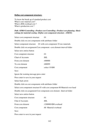 Define cost component structure:

To know the break up of standard product cost
What is raw material cost?
What is RM overhead cost ?
What is production cost ?

Path :SPRO-Controlling –Product cost Controlling –Product cost planning –Basic
settings for material costing –Define cost component structure . (OKTZ)

Select cost component structure       :01
Double click on cost components with attributes folder
Select component structure    :01 with cost component 10 raw materials
Double click on assignment:Cost component –cost element interval folder
Select new entries button
Cost competent structure              :01
Chart of Accounts                     :BIL
From cost element                     :400000
To cost element                       :400099
Cost component                        :select 10 RM
Save
Ignore the warning message press enter
Press enter to save in your request
Select back arrow
Double click on cost components with attributes folder
Select cost component structure 01 with cost component 80 Material over head
Double click on assignment:Cost component cost element –Interval folder
Select new entries button
Cost component structure              :01
Chat of Accounts                      :BIL
From cost element                     :1200000 RM overhead
Cost component                        :80 Material overhead
Save
Press enter to save in your request


                                             142
 
