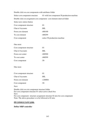 Double click on cost components with attributes folder
Select cost component structure     :01 with lost component 50 production machine
Double click on assignment cost component –cost element interval folder
Select new entries button
Cost component structure            :01
Chat of Accounts                    :BIL
From cost element                   :400100
To cost element                     :400299
Cost component                      :select 50 production machine


One more
Cost component structure            :01
Chat of Accounts                    :BIL
From cost center                    :400500
To cost center                      :400599
Cost component                      :50


One more


Cost component structure            :01
Chat of Accounts                    :BIL
From cost element                   :1200001
Cost component                      :50
Save
Double click on cost component structure folder
For cost component structure 01 select active check box
Save
For cost component structure assignment structure 02 also for cost component
Note: The above procedure is to be followed to 02 also

PP CONSULTANT JOB:

Define MRP controller




                                           143
 