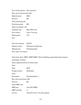 Give the description :Raw material 2
Base unit of measurement :KG
Material group           :BILC
Division                 :BS
Select purchasing tab
Purchasing group         :BIL
Select accounting 1 tab
Valuation class          :BIL1 RM Local
Price control            :select V moving
Moving price             :150
Save


One more material        :BILFG1
Industry section         :Mechanical engineering
Material type            :Finished product
Press select view button


Select basic data1, MRP1, MRP2,MRP3, Work scheduling, general plant data /storage1,
accounting , Costing 1
Select organizational levels button /enter
Enter
Plant                    :BILP
Storage location         :Hyderabad
Enter
Description              :Finished product 1
Base unit measurement :KG
Division                 :BS
Select MRP1 tab
MRP type                 :select PD (MRP)
MRP controller           :A
Lot size                 :select EX lot for –lot order quantity



                                               147
 