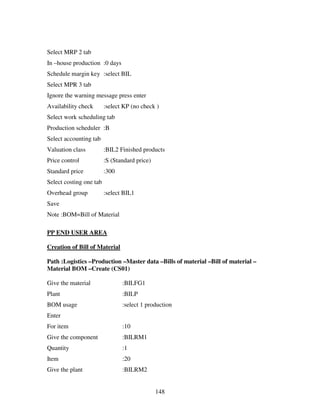 Select MRP 2 tab
In –house production :0 days
Schedule margin key :select BIL
Select MPR 3 tab
Ignore the warning message press enter
Availability check       :select KP (no check )
Select work scheduling tab
Production scheduler :B
Select accounting tab
Valuation class          :BIL2 Finished products
Price control            :S (Standard price)
Standard price           :300
Select costing one tab
Overhead group           :select BIL1
Save
Note :BOM=Bill of Material

PP END USER AREA

Creation of Bill of Material

Path :Logistics –Production –Master data –Bills of material –Bill of material –
Material BOM –Create (CS01)

Give the material               :BILFG1
Plant                           :BILP
BOM usage                       :select 1 production
Enter
For item                        :10
Give the component              :BILRM1
Quantity                        :1
Item                            :20
Give the plant                  :BILRM2


                                               148
 