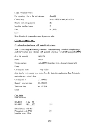 Select operation button
For operation 10 give the work center          :Dept G
Control key                                    :select PP01 in hour production
Double click on operation                      :10
Machine standard value                         :5
Unit                                           :H (Hour)
Save
Note: Routing is process flow as a department wise

CO –END USER AREA

Creation of cost estimate with quantity structure:

Path :Accounting –Controlling –Product cost controlling –Product cost planning-
Material costing –cost estimate with quantity structure –Create (Tr code is CK11N)

Give the material              :BILFG1
Plant                          :BILP
Costing variant                :select PPC1 (standard cost estimate for material )
Enter
Costing date from              :Today’s date
Note :In live environment next month first day date, this is planning date, In training
institution use today’s date
Costing date to                :31.12.9999
Quantity structure date        :08.12.2008
Valuation date                 :08.12.2008
Enter

Cost sheet
Raw materials

BIL RM1          1 Kg   75
BILRM2           1Kg    150                    225

RM overhead cost -5%                           11
Production costs 5*10                          50
Machine hours 5 Hrs



                                             150
 