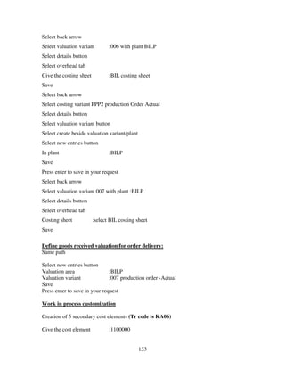 Select back arrow
Select valuation variant        :006 with plant BILP
Select details button
Select overhead tab
Give the costing sheet          :BIL costing sheet
Save
Select back arrow
Select costing variant PPP2 production Order Actual
Select details button
Select valuation variant button
Select create beside valuation variant/plant
Select new entries button
In plant                        :BILP
Save
Press enter to save in your request
Select back arrow
Select valuation variant 007 with plant :BILP
Select details button
Select overhead tab
Costing sheet            :select BIL costing sheet
Save

Define goods received valuation for order delivery:
Same path

Select new entries button
Valuation area                 :BILP
Valuation variant              :007 production order -Actual
Save
Press enter to save in your request

Work in process customization

Creation of 5 secondary cost elements (Tr code is KA06)

Give the cost element           :1100000


                                               153
 
