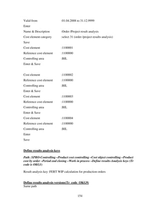 Valid from                     :01.04.2008 to 31.12.9999
Enter
Name & Description             :Order /Project result analysis
Cost element category          :select 31 (order /project results analysis)
Save
Cost element                   :1100001
Reference cost element         :1100000
Controlling area               :BIL
Enter & Save


Cost element                   :1100002
Reference cost element         :1100000
Controlling area               :BIL
Enter & Save
Cost element                   :1100003
Reference cost element         :1100000
Controlling area               :BIL
Enter & Save
Cost element                   :1100004
Reference cost element         :1100000
Controlling area               :BIL
Enter
Save


Define results analysis keys

Path :SPRO-Controlling –Product cost controlling –Cost object controlling –Product
cost by order –Period end closing –Work in process –Define results-Analysis keys (Tr
code is OKG1)

Result analysis key :FERT WIP calculation for production orders


Define results analysis versions(Tr code OKG9)
Same path


                                             154
 