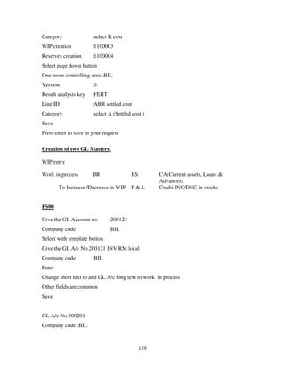 Category               :select K cost
WIP creation           :1100003
Reserves creation      :1100004
Select page down button
One more controlling area :BIL
Version                :0
Result analysis key    :FERT
Line ID                :ABR settled cost
Category               :select A (Settled cost )
Save
Press enter to save in your request

Creation of two GL Masters:

WIP entry

Work in process        DR                BS         CA(Current assets, Loans &
                                                    Advances)
        To Increase /Decrease in WIP     P&L        Credit INC/DEC in stocks


FS00

Give the GL Account no.        :200123
Company code                   :BIL
Select with template button
Give the GL A/c No.200121 INV RM local
Company code           :BIL
Enter
Change short text to and GL A/c long text to work in process
Other fields are common
Save


GL A/c No.300201
Company code :BIL



                                              158
 