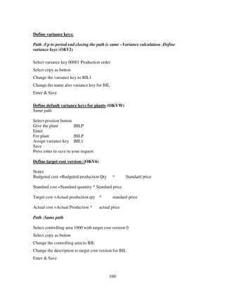 Define variance keys:

Path :Up to period end closing the path is same –Variance calculation :Define
variance keys (OKV1)

Select variance key 00001 Production order
Select copy as button
Change the variance key to BIL1
Change the name also variance key for BIL
Enter & Save

Define default variance keys for plants (OKVW)
Same path

Select position button
Give the plant          :BILP
Enter
For plant               :BILP
Assign variance key :BIL1
Save
Press enter to save in your request

Define target cost version: (OKV6)

Notes:
Budgeted cost =Budgeted production Qty       *       Standard price

Standard cost =Standard quantity * Standard price

Target cost =Actual production qty *         standard price

Actual cost =Actual Production *      actual price

Path :Same path

Select controlling area 1000 with target cost version 0
Select copy as button
Change the controlling area to BIL
Change the description to target cost version for BIL
Enter & Save



                                           160
 