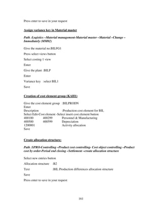 Press enter to save in your request

Assign variance key in Material master

Path :Logistics –Material management-Material master –Material –Change –
Immediately (MM02)

Give the material no.BILFG1
Press select views button
Select costing 1 view
Enter
Give the plant :BILP
Enter
Variance key :select BIL1
Save

Creation of cost element group (KAH1)

Give the cost element group :BILPRODN
Enter
Description                  :Production cost element for BIL
Select Edit-Cost element -Select insert cost element button
400100         400299        Personnel & Manufacturing
400500         400599        Depreciation
1200001                      Activity allocation
Save


Create allocation structure:

Path :SPRO-Controlling –Product cost controlling- Cost object controlling –Product
cost by order-Period end closing –Settlement –create allocation structure

Select new entries button
Allocation structure    :B2
Text                    :BIL Production differences allocation structure
Save
Press enter to save in your request




                                            161
 