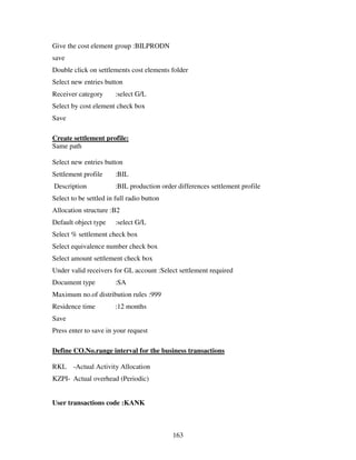 Give the cost element group :BILPRODN
save
Double click on settlements cost elements folder
Select new entries button
Receiver category       :select G/L
Select by cost element check box
Save

Create settlement profile:
Same path

Select new entries button
Settlement profile      :BIL
Description             :BIL production order differences settlement profile
Select to be settled in full radio button
Allocation structure :B2
Default object type     :select G/L
Select % settlement check box
Select equivalence number check box
Select amount settlement check box
Under valid receivers for GL account :Select settlement required
Document type           :SA
Maximum no.of distribution rules :999
Residence time          :12 months
Save
Press enter to save in your request

Define CO.No.range interval for the business transactions

RKL -Actual Activity Allocation
KZPI- Actual overhead (Periodic)


User transactions code :KANK



                                            163
 