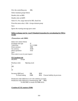 Give the controlling area       :BIL
Select maintain groups button
Double click on RKL
Double click on KZPI
Select Co. No. range interval for BIL check box
From the menu select –Edit –Assign element group
Save
Ignore the warning message press enter

Define exchange rate for type P (Standard truncation for cost planning for INR to
EURO

(Transactions code OB08)

Select new entries button
Exchange rate type             :P
Valid from                     :01.12.2008
From currency                  :INR
To currency                    :EUR
Direct quotation               :0.02
Save
Press enter to save in your request

FI Consultant job
BILRM2       receipt

Purchase order         Opening stock
|
GR
|
IV

Inventory RM local              DR            BSX
       To Stock taking          GBB           BSA    Current liability & provision

Production order differences are to be settled to accounts
Production order differences manufacturing DR         PRD
              To INC/DEC in stocks FG GBB AUA


Creation of 2 GL masters (FS00)




                                             164
 