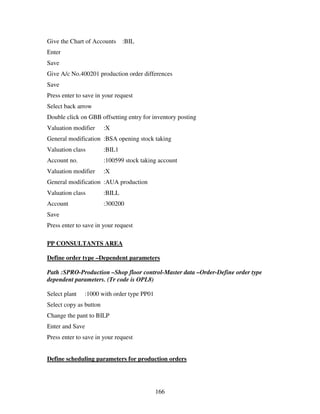 Give the Chart of Accounts      :BIL
Enter
Save
Give A/c No.400201 production order differences
Save
Press enter to save in your request
Select back arrow
Double click on GBB offsetting entry for inventory posting
Valuation modifier      :X
General modification :BSA opening stock taking
Valuation class         :BIL1
Account no.             :100599 stock taking account
Valuation modifier      :X
General modification :AUA production
Valuation class         :BILL
Account                 :300200
Save
Press enter to save in your request

PP CONSULTANTS AREA

Define order type –Dependent parameters

Path :SPRO-Production –Shop floor control-Master data –Order-Define order type
dependent parameters. (Tr code is OPL8)

Select plant   :1000 with order type PP01
Select copy as button
Change the pant to BILP
Enter and Save
Press enter to save in your request


Define scheduling parameters for production orders




                                            166
 