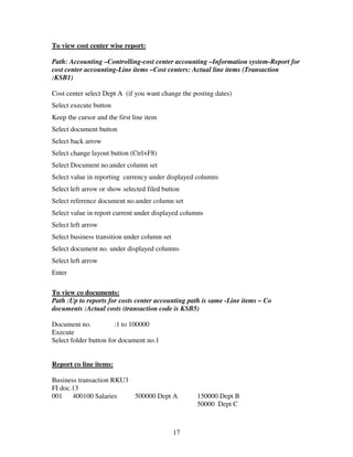 To view cost center wise report:

Path: Accounting –Controlling-cost center accounting –Information system-Report for
cost center accounting-Line items –Cost centers: Actual line items (Transaction
:KSB1)

Cost center select Dept A (if you want change the posting dates)
Select execute button
Keep the cursor and the first line item
Select document button
Select back arrow
Select change layout button (Ctrl+F8)
Select Document no.under column set
Select value in reporting currency under displayed columns
Select left arrow or show selected filed button
Select reference document no.under column set
Select value in report current under displayed columns
Select left arrow
Select business transition under column set
Select document no. under displayed columns
Select left arrow
Enter

To view co documents:
Path :Up to reports for costs center accounting path is same -Line items – Co
documents :Actual costs (transaction code is KSB5)

Document no.           :1 to 100000
Execute
Select folder button for document no.1


Report co line items:

Business transaction RKU3
FI doc.13
001    400100 Salaries    500000 Dept A            150000 Dept B
                                                   50000 Dept C



                                              17
 