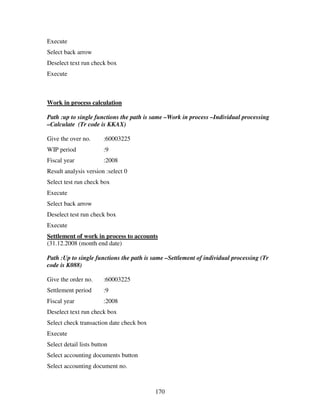 Execute
Select back arrow
Deselect text run check box
Execute



Work in process calculation

Path :up to single functions the path is same –Work in process –Individual processing
–Calculate (Tr code is KKAX)

Give the over no.       :60003225
WIP period              :9
Fiscal year             :2008
Result analysis version :select 0
Select test run check box
Execute
Select back arrow
Deselect test run check box
Execute
Settlement of work in process to accounts
(31.12.2008 (month end date)

Path :Up to single functions the path is same –Settlement of individual processing (Tr
code is K088)

Give the order no.      :60003225
Settlement period       :9
Fiscal year             :2008
Deselect text run check box
Select check transaction date check box
Execute
Select detail lists button
Select accounting documents button
Select accounting document no.



                                          170
 