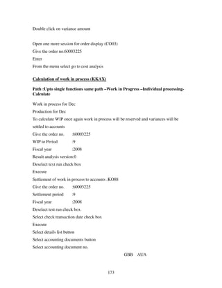 Double click on variance amount


Open one more session for order display (CO03)
Give the order no.60003225
Enter
From the menu select go to cost analysis

Calculation of work in process (KKAX)

Path :Upto single functions same path –Work in Progress –Individual processing-
Calculate

Work in process for Dec
Production for Dec
To calculate WIP once again work in process will be reserved and variances will be
settled to accounts
Give the order no.      :60003225
WIP to Period           :9
Fiscal year             :2008
Result analysis version:0
Deselect text run check box
Execute
Settlement of work in process to accounts :KO88
Give the order no.      :60003225
Settlement period       :9
Fiscal year             :2008
Deselect test run check box
Select check transaction date check box
Execute
Select details list button
Select accounting documents button
Select accounting document no.
                                                   GBB AUA



                                           173
 