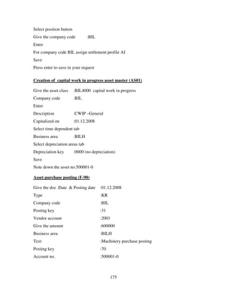 Select position button
Give the company code            :BIL
Enter
For company code BIL assign settlement profile AI
Save
Press enter to save in your request

Creation of capital work in progress asset master (AS01)

Give the asset class     :BIL4000 capital work in progress
Company code             :BIL
Enter
Description              :CWIP –General
Capitalized on           :01.12.2008
Select time dependent tab
Business area            :BILH
Select depreciation areas tab
Depreciation key         :0000 (no depreciation)
Save
Note down the asset no.500001-0

Asset purchase posting (F-90)

Give the doc .Date & Posting date       :01.12.2008
Type                                    :KR
Company code                            :BIL
Posting key                             :31
Vendor account                          :2001
Give the amount                         :600000
Business area                           :BILH
Text                                    :Machinery purchase posting
Posting key                             :70
Account no.                             :500001-0



                                               175
 