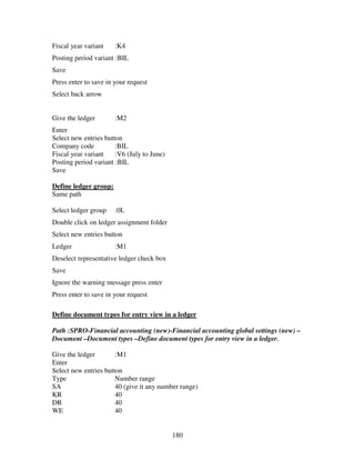 Fiscal year variant    :K4
Posting period variant :BIL
Save
Press enter to save in your request
Select back arrow


Give the ledger        :M2
Enter
Select new entries button
Company code           :BIL
Fiscal year variant    :V6 (July to June)
Posting period variant :BIL
Save

Define ledger group:
Same path

Select ledger group    :0L
Double click on ledger assignment folder
Select new entries button
Ledger                 :M1
Deselect representative ledger check box
Save
Ignore the warning message press enter
Press enter to save in your request

Define document types for entry view in a ledger

Path :SPRO-Financial accounting (new)-Financial accounting global settings (new) –
Document –Document types –Define document types for entry view in a ledger.

Give the ledger        :M1
Enter
Select new entries button
Type                   Number range
SA                     40 (give it any number range)
KR                     40
DR                     40
WE                     40


                                            180
 