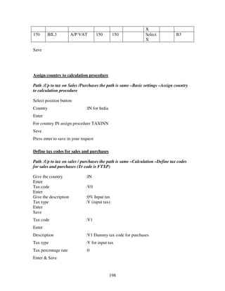 X
170     BIL3           A/P VAT        150      150           Select           B3
                                                             X

Save




Assign country to calculation procedure

Path :Up to tax on Sales /Purchases the path is same –Basic settings –Assign country
to calculation procedure

Select position button
Country                       :IN for India
Enter
For country IN assign procedure TAXINN
Save
Press enter to save in your request

Define tax codes for sales and purchases

Path :Up to tax on sales / purchases the path is same –Calculation –Define tax codes
for sales and purchases (Tr code is FTXP)

Give the country              :IN
Enter
Tax code                      :V0
Enter
Give the description          :0% Input tax
Tax type                      :V (input tax)
Enter
Save
Tax code                      :V1
Enter
Description                   :V1 Dummy tax code for purchases
Tax type                      :V for input tax
Tax percentage rate           :0
Enter & Save


                                              198
 