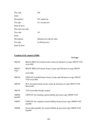 Tax code                     :A0
Enter
Description                  :0% output tax
Tax type                     :A ( out put tax)
Enter & Save
One more tax code
Tax code                     :A1
Enter
Description                  :Dummy tax code for sales
Tax type                     :A (Out put tax)
Enter & Save




Creation of GL masters (FS00)
                                                                        To Copy

200156         RG23A BED A/c Current assets, Loans & Advances to copy 200155 VAT
               receivable

200157         RG23C BED A/c Current Assets, Loans and Advances to copy 200155
VAT
               receivable

200158         CENVAT on hold Current Assets, Loans and Advances to copy 200155
               VAT receivable

200159         PLA Account Current Assets, Loans & Advances to copy 200155 VAT
               Receivable

200155         VAT receivable already created

100506         CENVAT A/c clearing current liability provision copy 100505 VAT
payable

100507         CENVAT A/c suspense current liability & provisions copy 100505 VAT
               payable

100508         Excise duty payable A/c current liability & provision copy 100505 VAT
               payable



                                          199
 