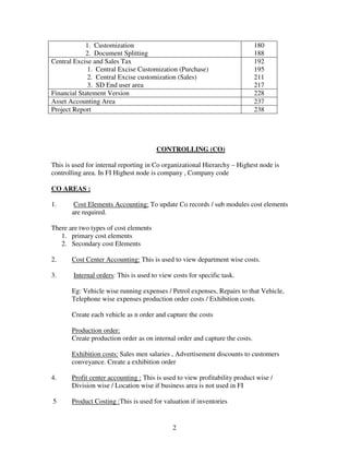 1. Customization                                                 180
            2. Document Splitting                                            188
Central Excise and Sales Tax                                                 192
             1. Central Excise Customization (Purchase)                      195
             2. Central Excise customization (Sales)                         211
             3. SD End user area                                             217
Financial Statement Version                                                  228
Asset Accounting Area                                                        237
Project Report                                                               238




                                       CONTROLLING (CO)

This is used for internal reporting in Co organizational Hierarchy – Highest node is
controlling area. In FI Highest node is company , Company code

CO AREAS :

1.      Cost Elements Accounting: To update Co records / sub modules cost elements
       are required.

There are two types of cost elements
   1. primary cost elements
   2. Secondary cost Elements

2.     Cost Center Accounting: This is used to view department wise costs.

3.      Internal orders: This is used to view costs for specific task.

       Eg: Vehicle wise running expenses / Petrol expenses, Repairs to that Vehicle,
       Telephone wise expenses production order costs / Exhibition costs.

       Create each vehicle as n order and capture the costs

       Production order:
       Create production order as on internal order and capture the costs.

       Exhibition costs: Sales men salaries , Advertisement discounts to customers
       conveyance. Create a exhibition order

4.     Profit center accounting : This is used to view profitability product wise /
       Division wise / Location wise if business area is not used in FI

5      Product Costing :This is used for valuation if inventories


                                              2
 