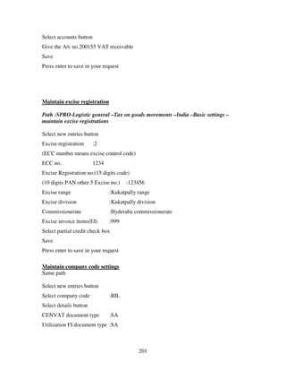 Select accounts button
Give the A/c no.200155 VAT receivable
Save
Press enter to save in your request




Maintain excise registration

Path :SPRO-Logistic general –Tax on goods movements –India –Basic settings –
maintain excise registrations

Select new entries button
Excise registration      :2
(ECC number means excise control code)
ECC no.                  1234
Excise Registration no.(15 digits code)
(10 digits PAN other 5 Excise no.)     :123456
Excise range                    :Kukatpally range
Excise division                 :Kukatpally division
Commissionerate                 :Hyderaba commissionerate
Excise invoice items(EI)        :999
Select partial credit check box
Save
Press enter to save in your request

Maintain company code settings
Same path

Select new entries button
Select company code             :BIL
Select details button
CENVAT document type            :SA
Utilization FI document type :SA



                                            201
 
